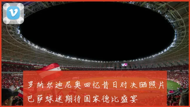 罗纳尔迪尼奥回忆昔日对决晒照片巴萨球迷期待国家德比盛宴