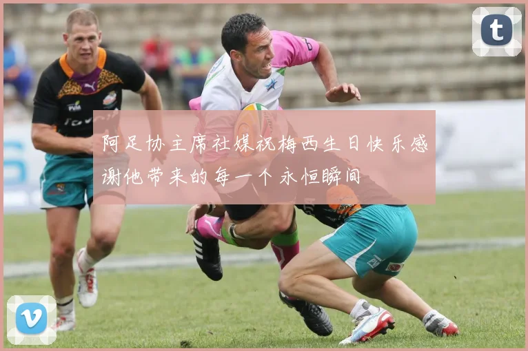 阿足协主席社媒祝梅西生日快乐感谢他带来的每一个永恒瞬间
