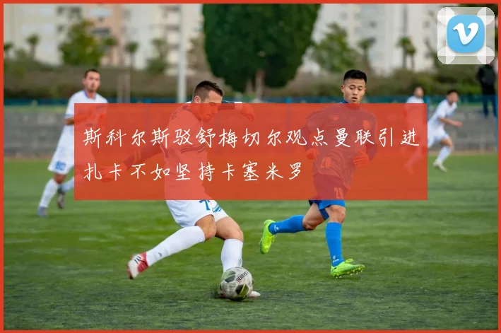 斯科尔斯驳舒梅切尔观点曼联引进扎卡不如坚持卡塞米罗