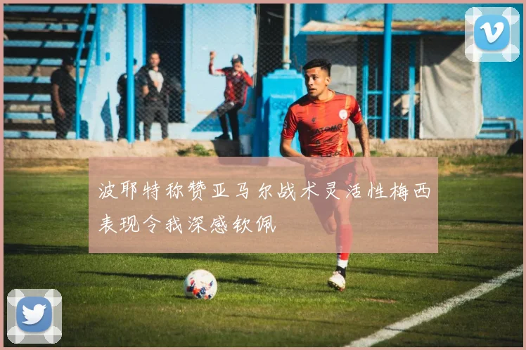 波耶特称赞亚马尔战术灵活性梅西表现令我深感钦佩
