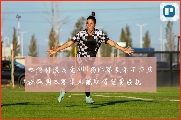 略伦特谈马竞300场比赛表示不应庆祝强调本赛季未能取得重要成就