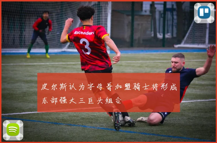 皮尔斯认为字母哥加盟骑士将形成东部强大三巨头组合