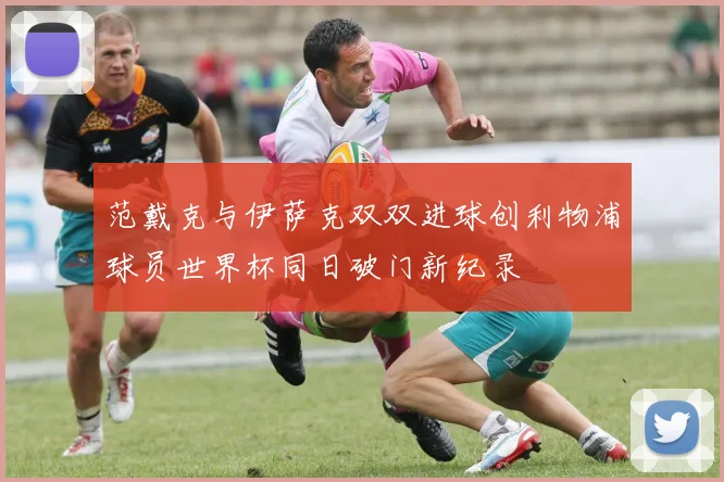 范戴克与伊萨克双双进球创利物浦球员世界杯同日破门新纪录
