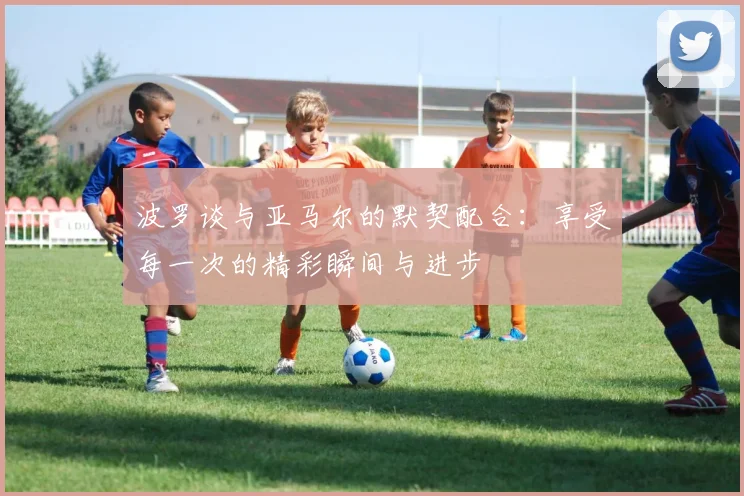 波罗谈与亚马尔的默契配合：享受每一次的精彩瞬间与进步