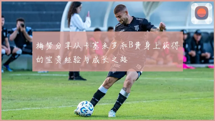 梅努分享从卡塞米罗和B费身上获得的宝贵经验与成长之路