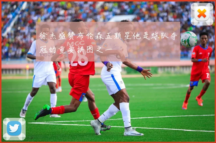 徐杰盛赞布伦森五颗星他是球队夺冠的重要拼图之一