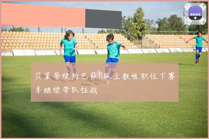 贝莱蒂续约巴萨B队主教练职位下赛季继续带队征战
